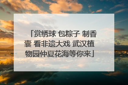 赏绣球 包粽子 制香囊 看非遗大戏 武汉植物园仲夏花海等你来