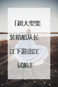 超大型集装箱船从长江下游出江试航