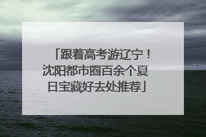 跟着高考游辽宁！沈阳都市圈百余个夏日宝藏好去处推荐