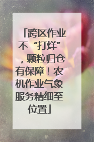 跨区作业不“打烊”，颗粒归仓有保障！农机作业气象服务精细至位置