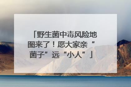野生菌中毒风险地图来了！愿大家亲“菌子”远“小人”