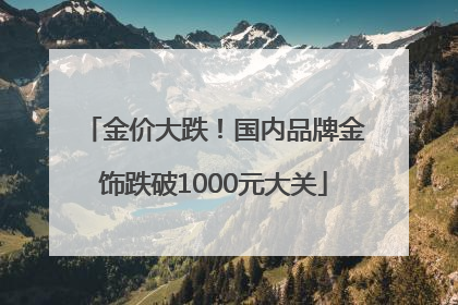 金价大跌！国内品牌金饰跌破1000元大关