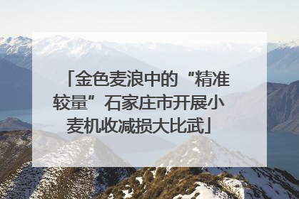 金色麦浪中的“精准较量”石家庄市开展小麦机收减损大比武
