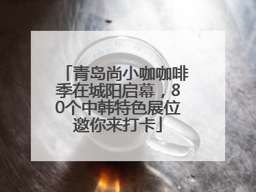 青岛尚小咖咖啡季在城阳启幕，80个中韩特色展位邀你来打卡