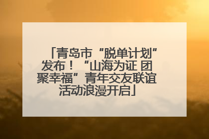 青岛市“脱单计划”发布！“山海为证 团聚幸福”青年交友联谊活动浪漫开启