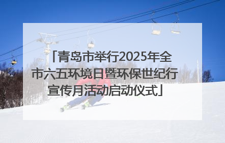 青岛市举行2025年全市六五环境日暨环保世纪行宣传月活动启动仪式