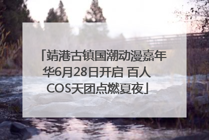 靖港古镇国潮动漫嘉年华6月28日开启 百人COS天团点燃夏夜