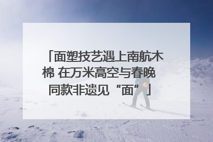 面塑技艺遇上南航木棉 在万米高空与春晚同款非遗见“面”