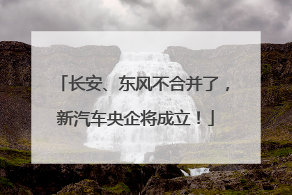 长安、东风不合并了，新汽车央企将成立！