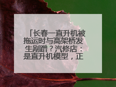 长春一直升机被拖运时与高架桥发生剐蹭？汽修店：是直升机模型，正在维修
