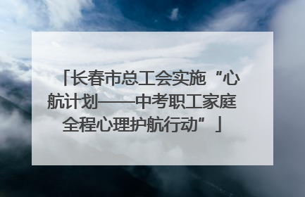 长春市总工会实施“心航计划——中考职工家庭全程心理护航行动”
