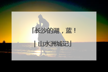 长沙的湖，蓝！｜山水洲城记