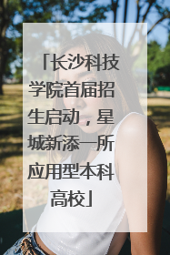 长沙科技学院首届招生启动，星城新添一所应用型本科高校
