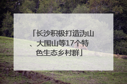 长沙积极打造沩山、大围山等17个特色生态乡村群
