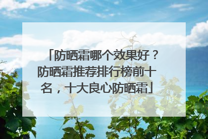 防晒霜哪个效果好？防晒霜推荐排行榜前十名，十大良心防晒霜