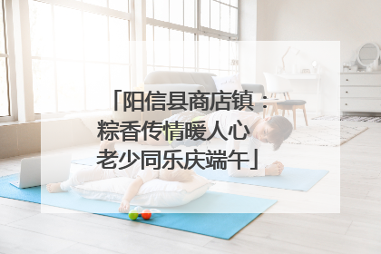 阳信县商店镇：粽香传情暖人心 老少同乐庆端午