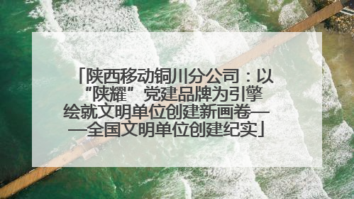 陕西移动铜川分公司：以“陕耀”党建品牌为引擎 绘就文明单位创建新画卷——全国文明单位创建纪实