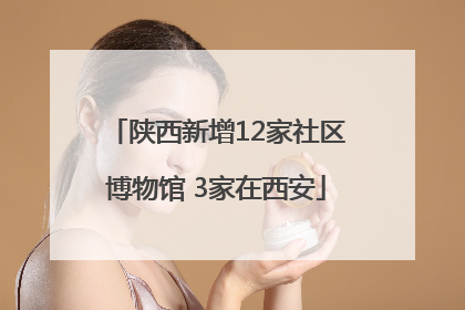 陕西新增12家社区博物馆 3家在西安