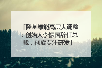 隆基绿能高层大调整：创始人李振国辞任总裁，彻底专注研发