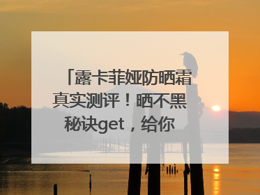 露卡菲娅防晒霜真实测评！晒不黑秘诀get，给你无暇肌肤