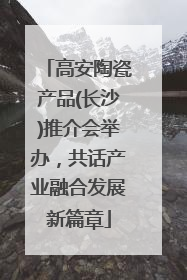 高安陶瓷产品(长沙)推介会举办，共话产业融合发展新篇章