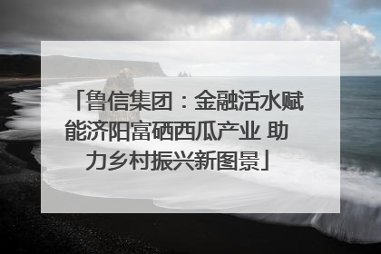鲁信集团：金融活水赋能济阳富硒西瓜产业 助力乡村振兴新图景