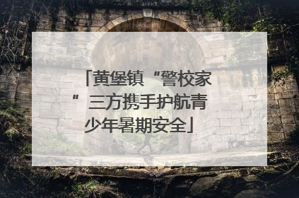 黄堡镇“警校家”三方携手护航青少年暑期安全