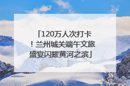 120万人次打卡！兰州城关端午文旅盛宴闪耀黄河之滨