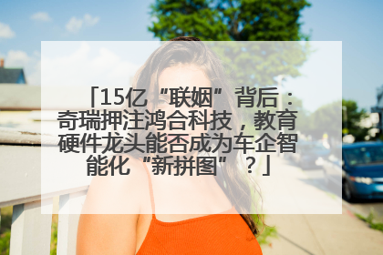 15亿“联姻”背后：奇瑞押注鸿合科技，教育硬件龙头能否成为车企智能化“新拼图”？