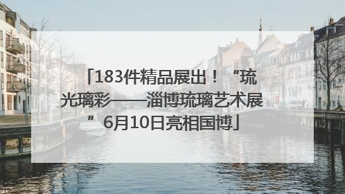 183件精品展出！“琉光璃彩——淄博琉璃艺术展”6月10日亮相国博