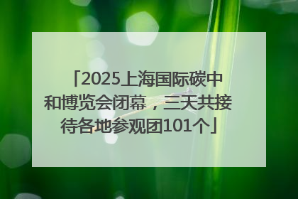 2025上海国际碳中和博览会闭幕，三天共接待各地参观团101个