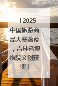 2025中国旅游商品大赛落幕，吉林省博物院文创获奖
