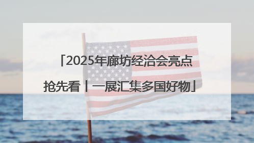 2025年廊坊经洽会亮点抢先看丨一展汇集多国好物