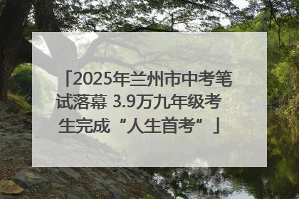 2025年兰州市中考笔试落幕 3.9万九年级考生完成“人生首考”