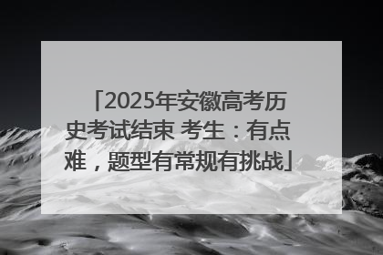 2025年安徽高考历史考试结束 考生：有点难，题型有常规有挑战
