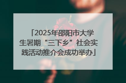 2025年邵阳市大学生暑期“三下乡”社会实践活动推介会成功举办