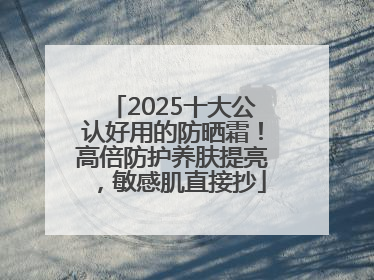 2025十大公认好用的防晒霜！高倍防护养肤提亮，敏感肌直接抄