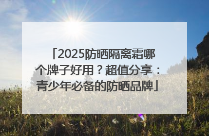 2025防晒隔离霜哪个牌子好用？超值分享：青少年必备的防晒品牌