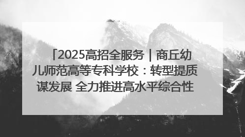 2025高招全服务｜商丘幼儿师范高等专科学校：转型提质谋发展 全力推进高水平综合性应用型高等专科学校建设