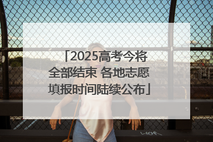 2025高考今将全部结束 各地志愿填报时间陆续公布