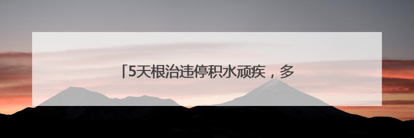 5天根治违停积水顽疾，多部门联动破解居民出行难题