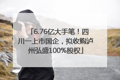6.76亿大手笔！四川一上市国企，拟收购泸州弘盛100%股权