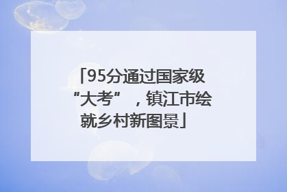 95分通过国家级“大考”，镇江市绘就乡村新图景
